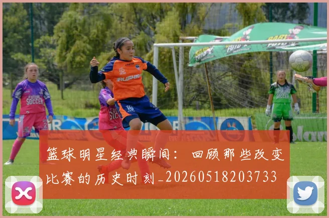 篮球明星经典瞬间：回顾那些改变比赛的历史时刻_20260518203733