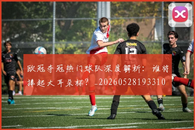 欧冠夺冠热门球队深度解析：谁将捧起大耳朵杯？_20260528193310