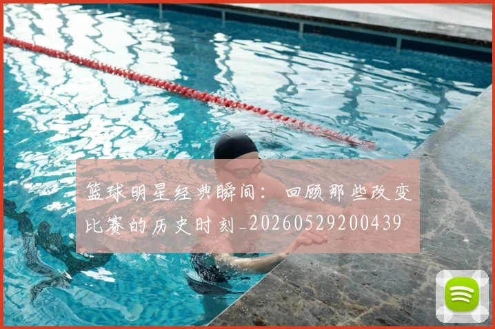 篮球明星经典瞬间：回顾那些改变比赛的历史时刻_20260529200439