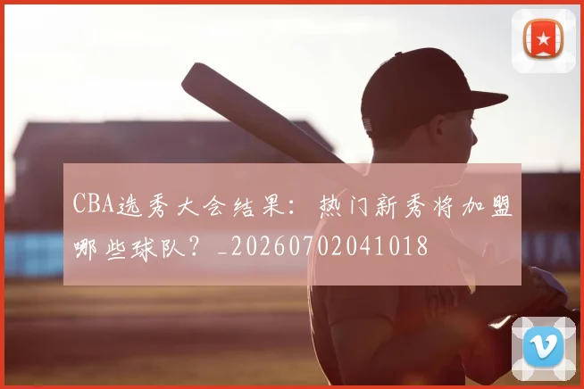 CBA选秀大会结果：热门新秀将加盟哪些球队？_20260702041018