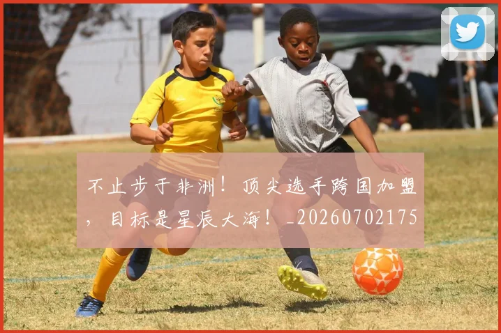 不止步于非洲！顶尖选手跨国加盟，目标是星辰大海！_20260702175223