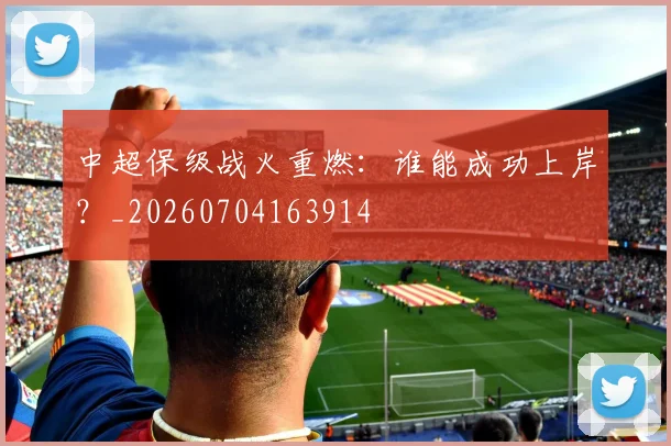 中超保级战火重燃：谁能成功上岸？_20260704163914