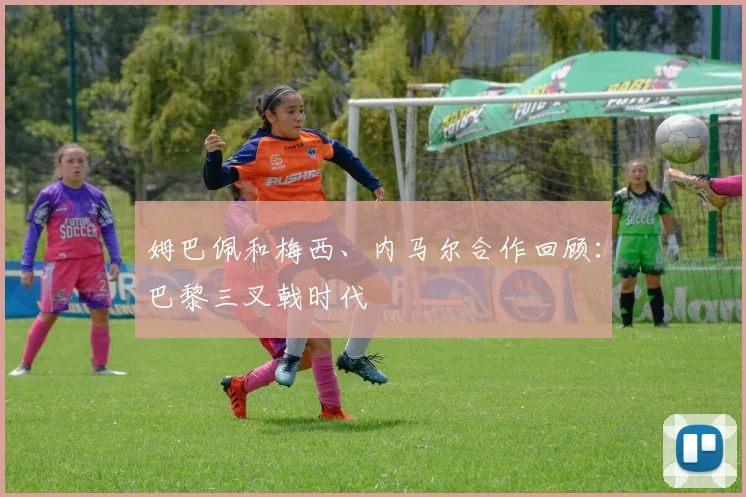 姆巴佩和梅西、内马尔合作回顾：巴黎三叉戟时代