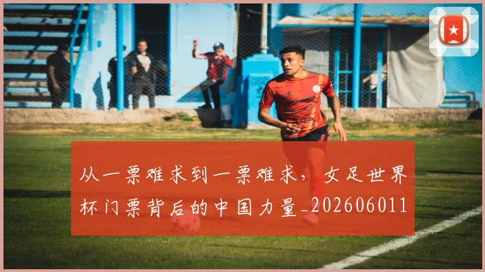 从一票难求到一票难求，女足世界杯门票背后的中国力量_20260601172924