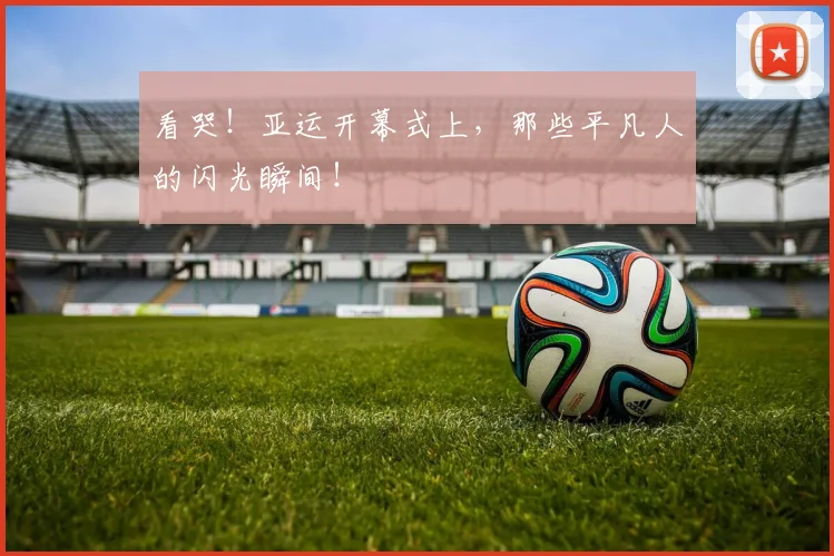看哭!亚运开幕式上,那些平凡人的闪光瞬间!