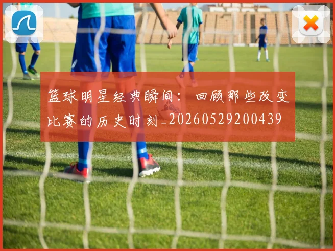 篮球明星经典瞬间：回顾那些改变比赛的历史时刻_20260529200439