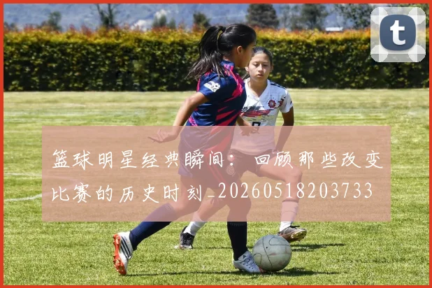 篮球明星经典瞬间：回顾那些改变比赛的历史时刻_20260518203733