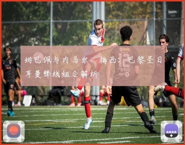 姆巴佩与内马尔、梅西:巴黎圣日耳曼锋线组合解析