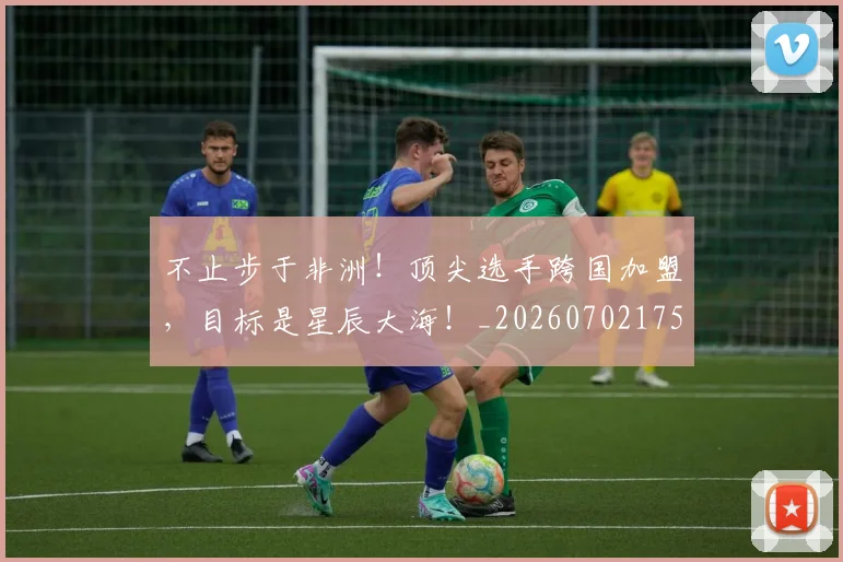不止步于非洲!顶尖选手跨国加盟,目标是星辰大海!_20260702175223