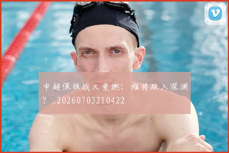 中超保级战火重燃:谁将跌入深渊?_20260703210422