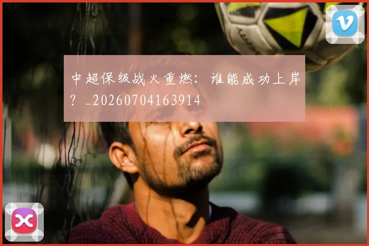 中超保级战火重燃:谁能成功上岸?_20260704163914