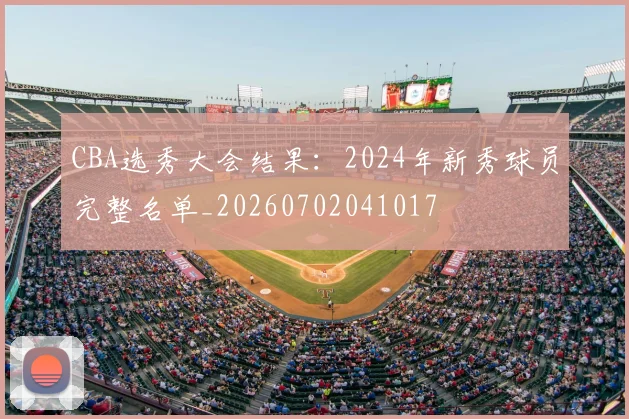 CBA选秀大会结果：2024年新秀球员完整名单_20260702041017
